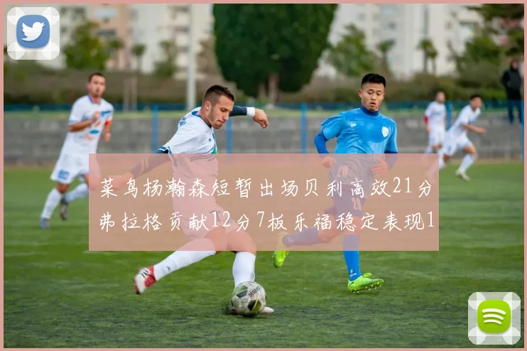 菜鸟杨瀚森短暂出场贝利高效21分弗拉格贡献12分7板乐福稳定表现13投13分