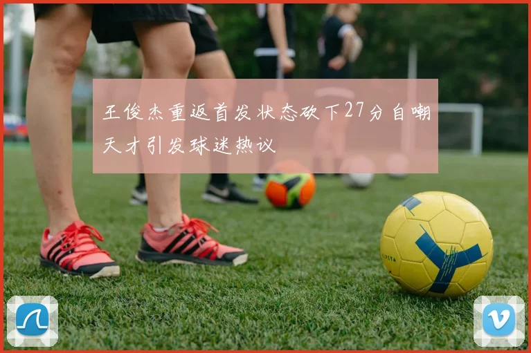 王俊杰重返首发状态砍下27分自嘲天才引发球迷热议