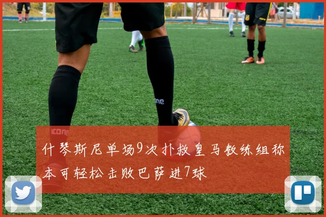 什琴斯尼单场9次扑救皇马教练组称本可轻松击败巴萨进7球