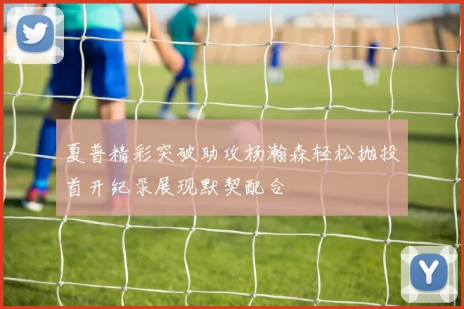 夏普精彩突破助攻杨瀚森轻松抛投首开纪录展现默契配合