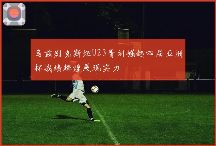 乌兹别克斯坦U23青训崛起四届亚洲杯战绩辉煌展现实力
