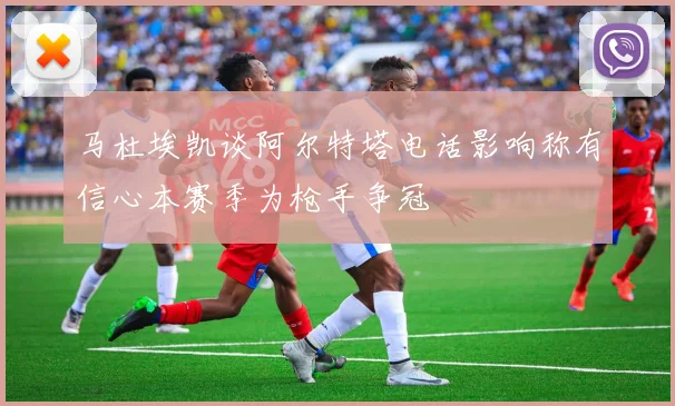 马杜埃凯谈阿尔特塔电话影响称有信心本赛季为枪手争冠