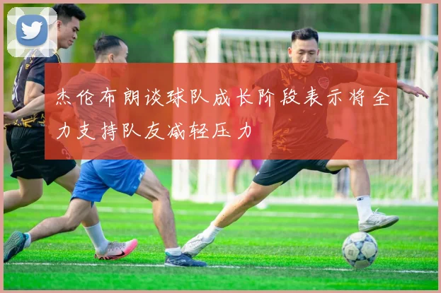 杰伦布朗谈球队成长阶段表示将全力支持队友减轻压力