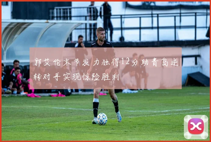 郭艾伦末节发力独得12分助青岛逆转对手实现惊险胜利