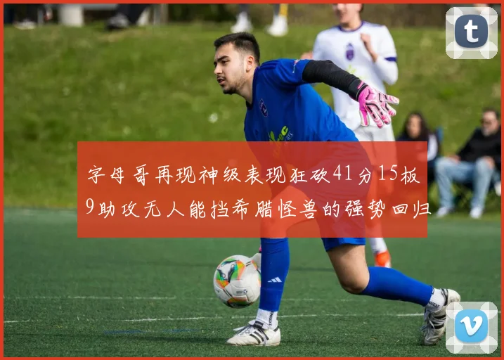 字母哥再现神级表现狂砍41分15板9助攻无人能挡希腊怪兽的强势回归