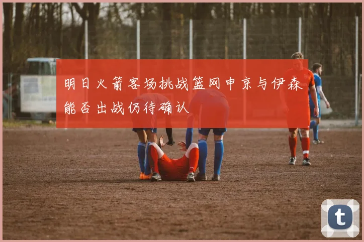 明日火箭客场挑战篮网申京与伊森能否出战仍待确认