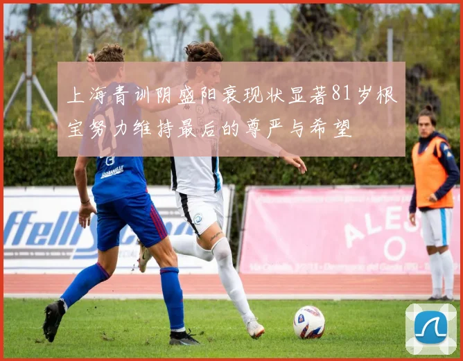 上海青训阴盛阳衰现状显著81岁根宝努力维持最后的尊严与希望