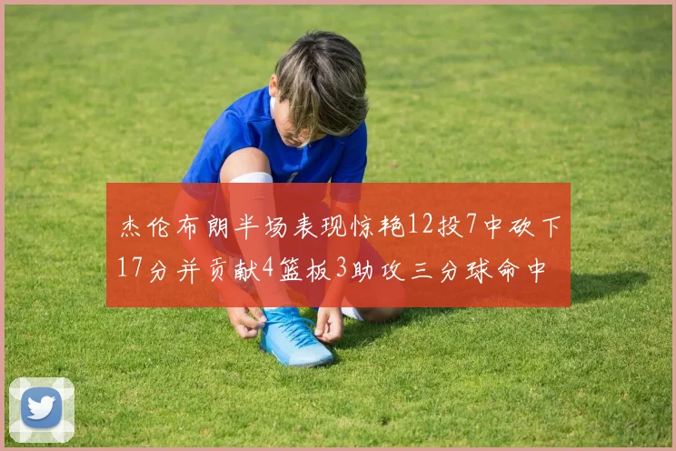 杰伦布朗半场表现惊艳12投7中砍下17分并贡献4篮板3助攻三分球命中率高达75