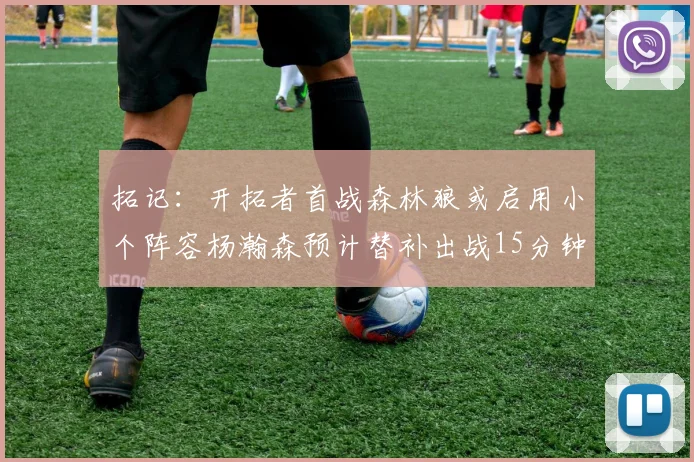 拓记：开拓者首战森林狼或启用小个阵容杨瀚森预计替补出战15分钟