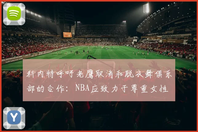 科内特呼吁老鹰取消和脱衣舞俱乐部的合作：NBA应致力于尊重女性