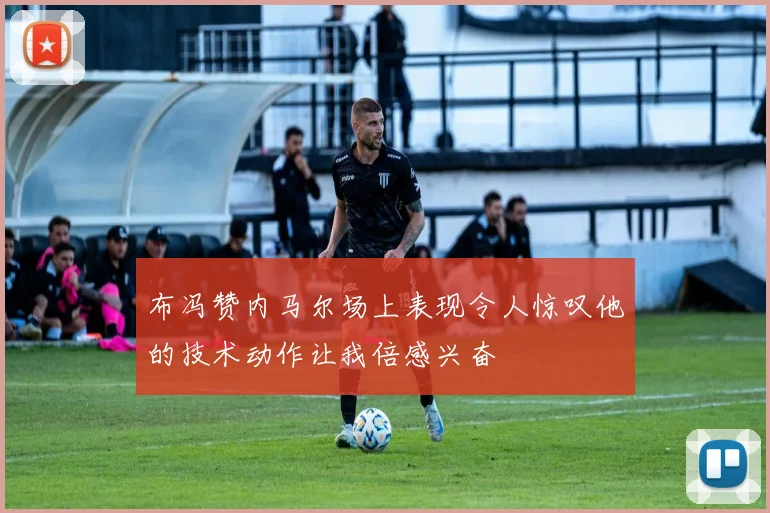 布冯赞内马尔场上表现令人惊叹他的技术动作让我倍感兴奋