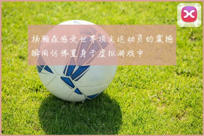 杨瀚森感受世界顶尖运动员的震撼瞬间仿佛置身于虚拟游戏中