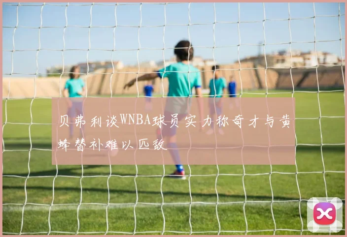 贝弗利谈WNBA球员实力称奇才与黄蜂替补难以匹敌