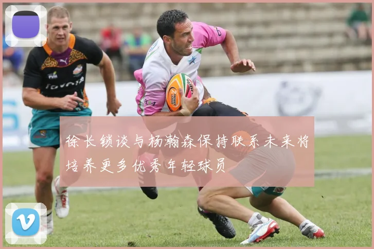 徐长锁谈与杨瀚森保持联系未来将培养更多优秀年轻球员