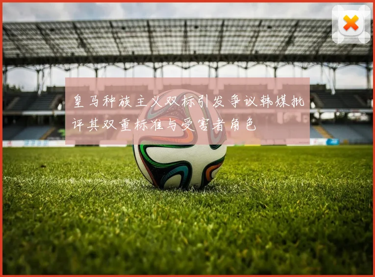 皇马种族主义双标引发争议韩媒批评其双重标准与受害者角色