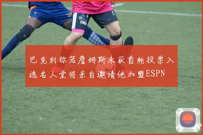 巴克利称若詹姆斯未获首轮投票入选名人堂将亲自邀请他加盟ESPN