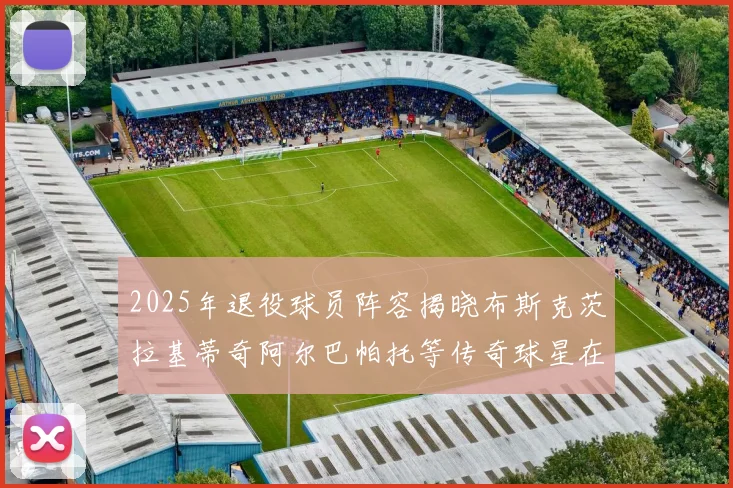 2025年退役球员阵容揭晓布斯克茨拉基蒂奇阿尔巴帕托等传奇球星在列