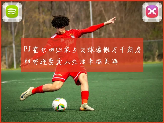 PJ霍尔回归家乡打球感慨万千新房即将迎娶爱人生活幸福美满