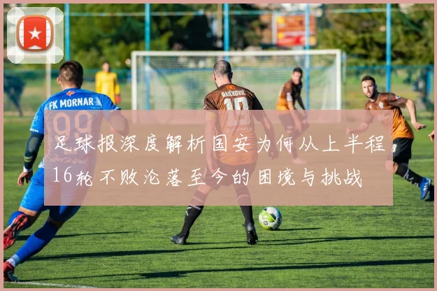 足球报深度解析国安为何从上半程16轮不败沦落至今的困境与挑战
