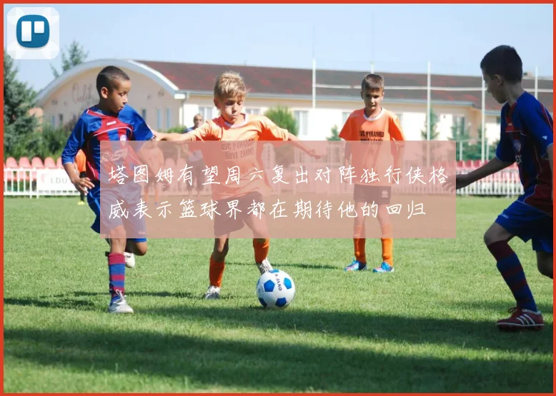 塔图姆有望周六复出对阵独行侠格威表示篮球界都在期待他的回归