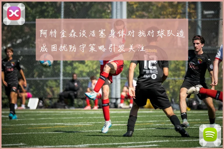 阿特金森谈活塞身体对抗对球队造成困扰防守策略引发关注