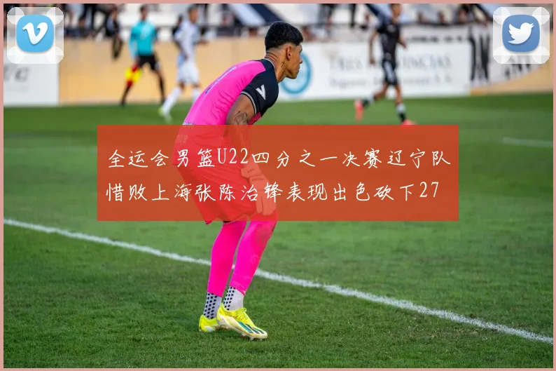 全运会男篮U22四分之一决赛辽宁队惜败上海张陈治锋表现出色砍下27分23篮板5盖帽