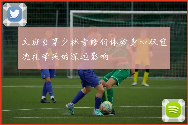 文班分享少林寺修行体验身心双重洗礼带来的深远影响