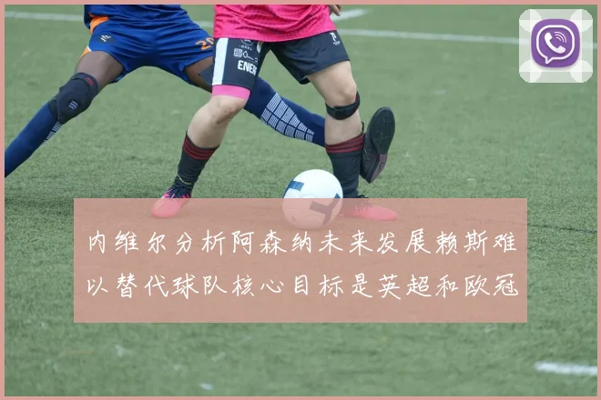 内维尔分析阿森纳未来发展赖斯难以替代球队核心目标是英超和欧冠