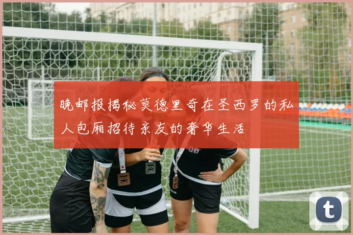 晚邮报揭秘莫德里奇在圣西罗的私人包厢招待亲友的奢华生活