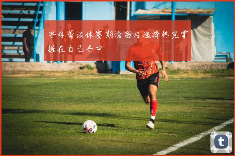 字母哥谈休赛期诱惑与选择终究掌握在自己手中