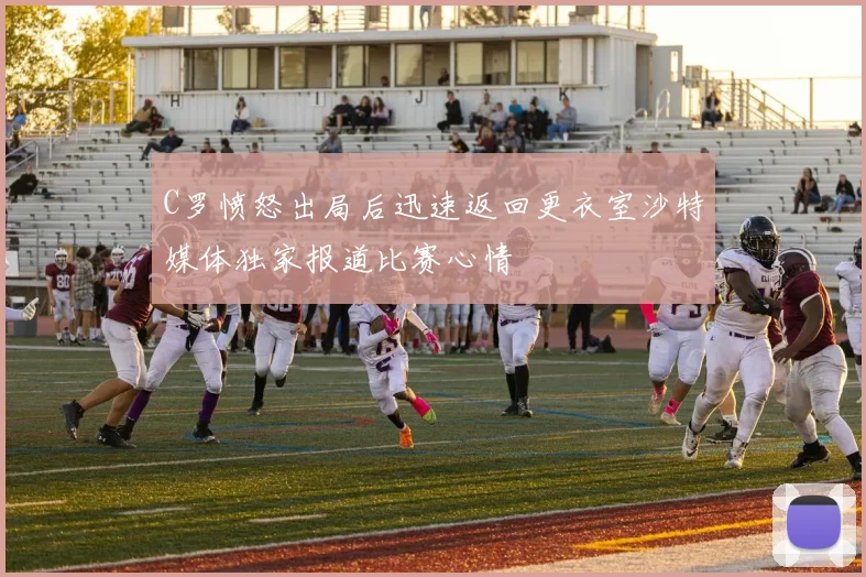 C罗愤怒出局后迅速返回更衣室沙特媒体独家报道比赛心情
