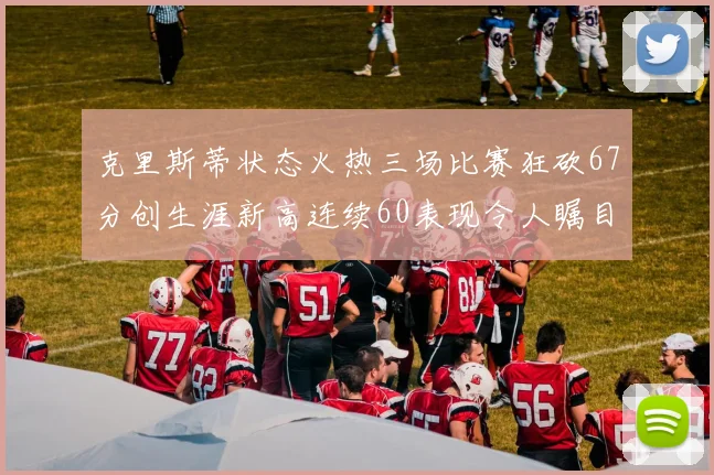 克里斯蒂状态火热三场比赛狂砍67分创生涯新高连续60表现令人瞩目