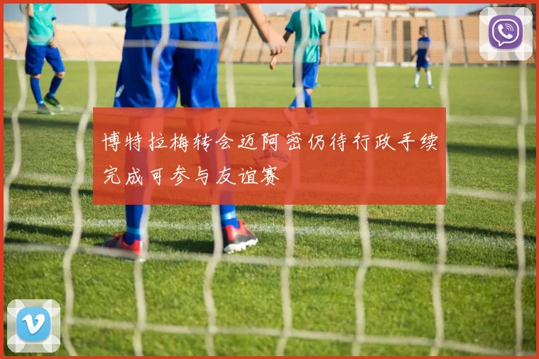 博特拉梅转会迈阿密仍待行政手续完成可参与友谊赛