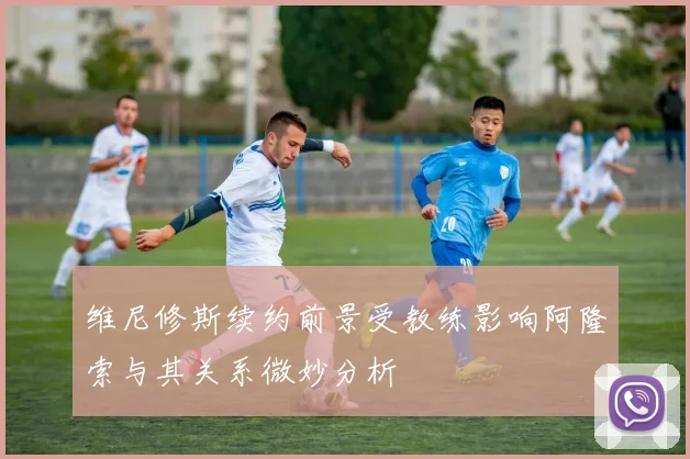 维尼修斯续约前景受教练影响阿隆索与其关系微妙分析