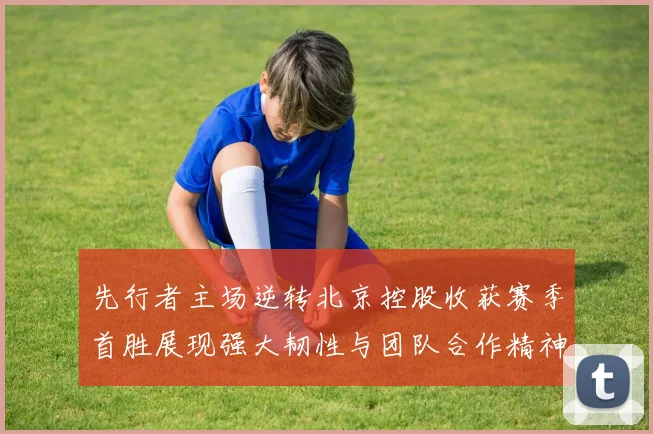 先行者主场逆转北京控股收获赛季首胜展现强大韧性与团队合作精神