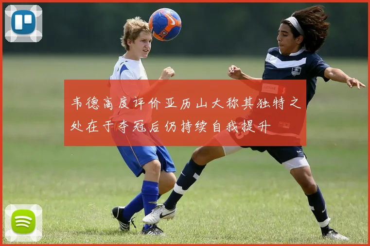 韦德高度评价亚历山大称其独特之处在于夺冠后仍持续自我提升