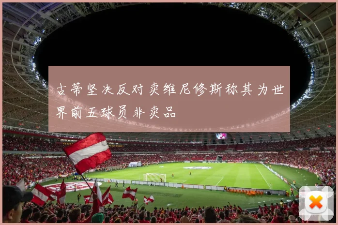 古蒂坚决反对卖维尼修斯称其为世界前五球员非卖品