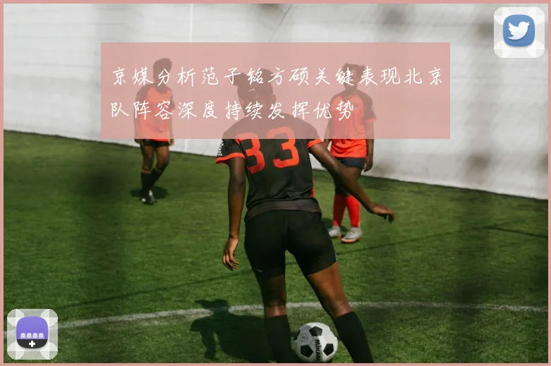 京媒分析范子铭方硕关键表现北京队阵容深度持续发挥优势