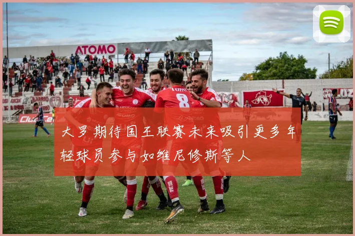 大罗期待国王联赛未来吸引更多年轻球员参与如维尼修斯等人