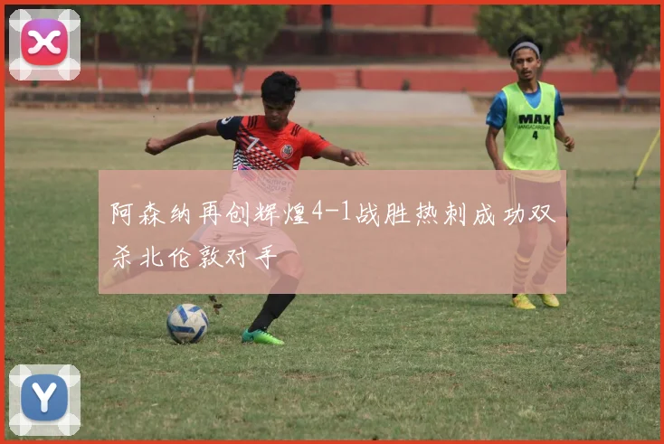 阿森纳再创辉煌4-1战胜热刺成功双杀北伦敦对手
