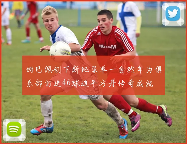 姆巴佩创下新纪录单一自然年为俱乐部打进46球追平方丹传奇成就