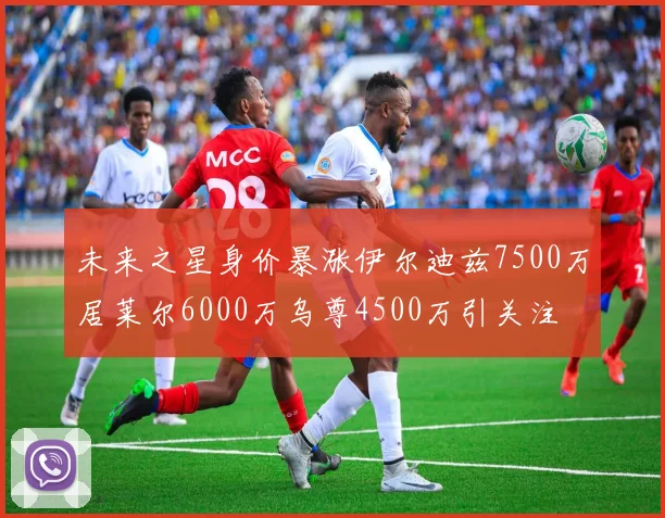 未来之星身价暴涨伊尔迪兹7500万居莱尔6000万乌尊4500万引关注