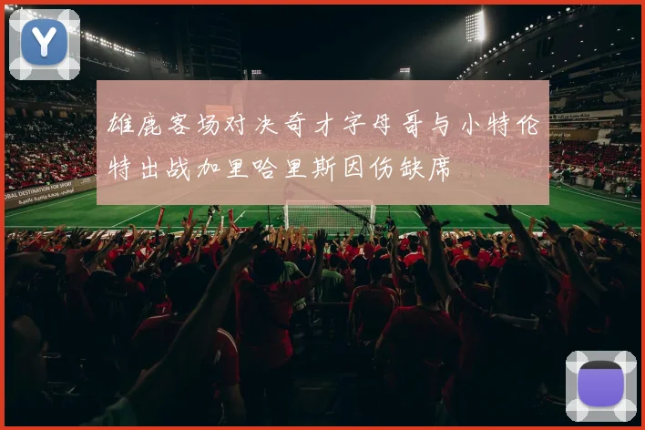 雄鹿客场对决奇才字母哥与小特伦特出战加里哈里斯因伤缺席