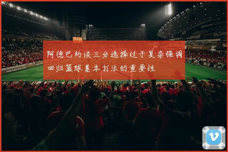 阿德巴约谈三分选择过于复杂强调回归篮球基本打法的重要性