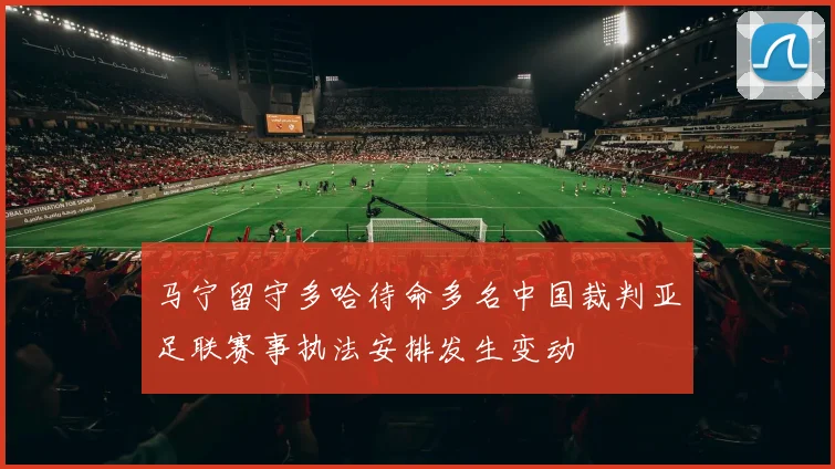 马宁留守多哈待命多名中国裁判亚足联赛事执法安排发生变动