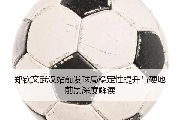 郑钦文武汉站前发球局稳定性提升与硬地前景深度解读(CSLBuyBalls)